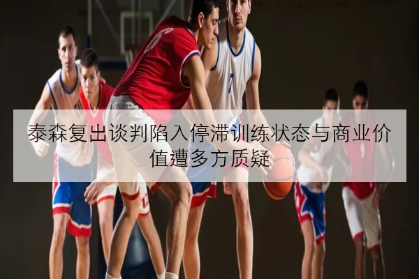 泰森复出谈判陷入停滞训练状态与商业价值遭多方质疑